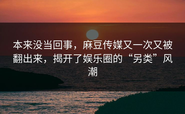 本来没当回事,麻豆传媒又一次又被翻出来,揭开了娱乐圈的“另类”风潮 第1张 本来没当回事,麻豆传媒又一次又被翻出来,揭开了娱乐圈的“另类”风潮 第1张