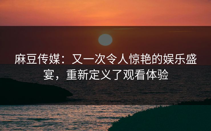 麻豆传媒：又一次令人惊艳的娱乐盛宴，重新定义了观看体验  第1张