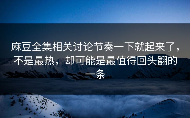 麻豆全集相关讨论节奏一下就起来了，不是最热，却可能是最值得回头翻的一条  第1张