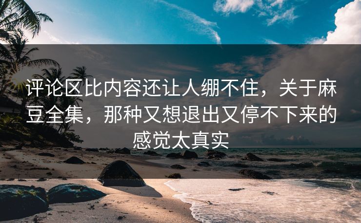 评论区比内容还让人绷不住,关于麻豆全集,那种又想退出又停不下来的感觉太真实 第1张 评论区比内容还让人绷不住,关于麻豆全集,那种又想退出又停不下来的感觉太真实 第1张