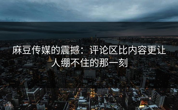 麻豆传媒的震撼：评论区比内容更让人绷不住的那一刻  第1张