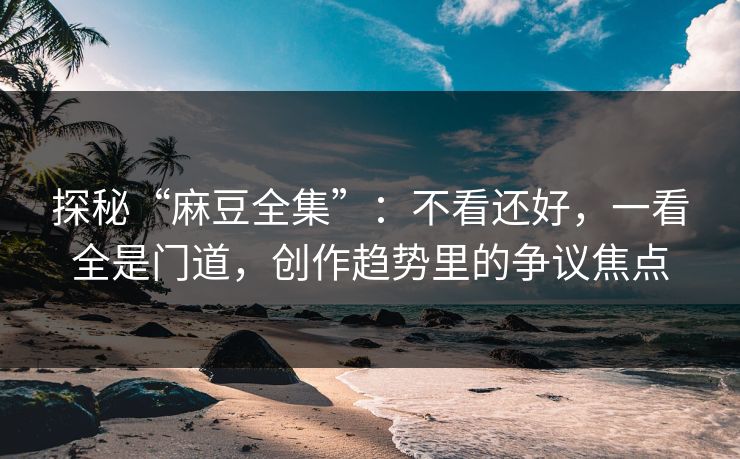 探秘“麻豆全集”：不看还好，一看全是门道，创作趋势里的争议焦点  第1张