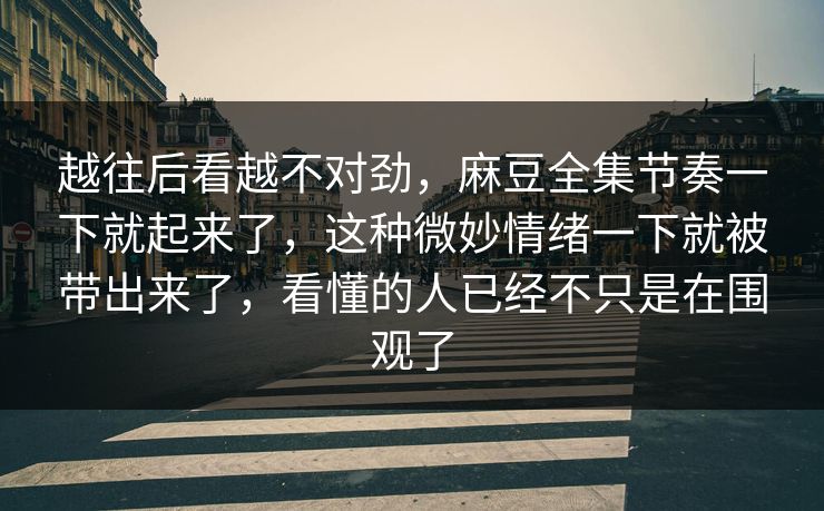 越往后看越不对劲，麻豆全集节奏一下就起来了，这种微妙情绪一下就被带出来了，看懂的人已经不只是在围观了  第1张