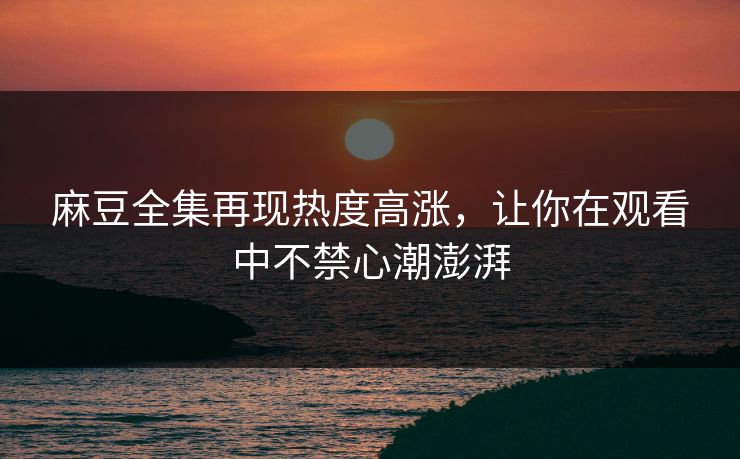 麻豆全集再现热度高涨，让你在观看中不禁心潮澎湃  第1张