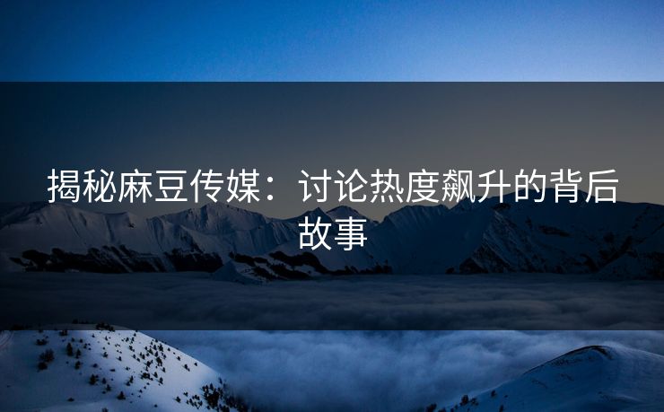揭秘麻豆传媒：讨论热度飙升的背后故事  第1张